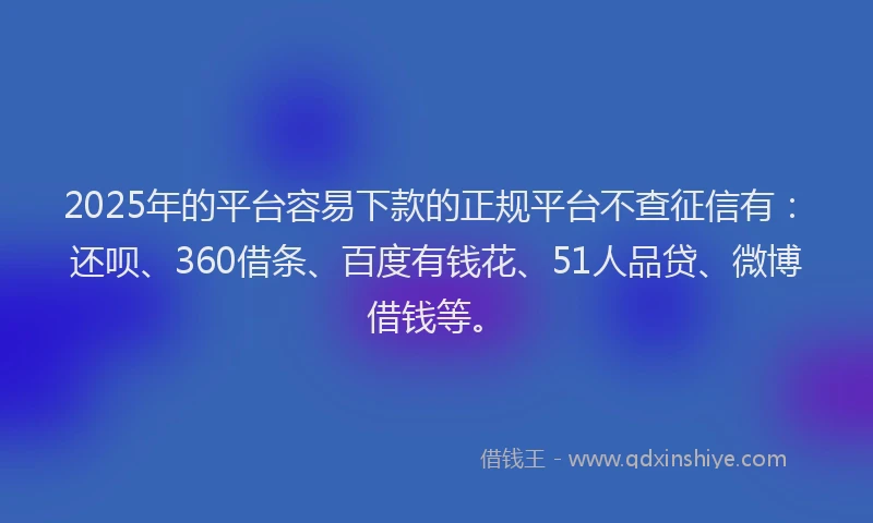 2025年的平台容易下款的正规平台不查征信有：还呗、360借条、百度有钱花、51人品贷、微博借钱等。