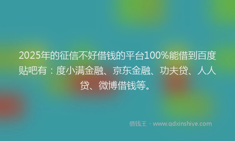 2025年的征信不好借钱的平台100%能借到百度贴吧有：度小满金融、京东金融、功夫贷、人人贷、微博借钱等。