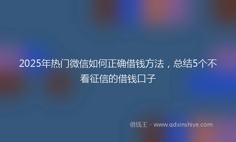 2025年热门微信如何正确借钱方法，总结5个不看征信的借钱口子