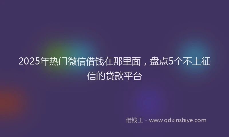 2025年热门微信借钱在那里面，盘点5个不上征信的贷款平台