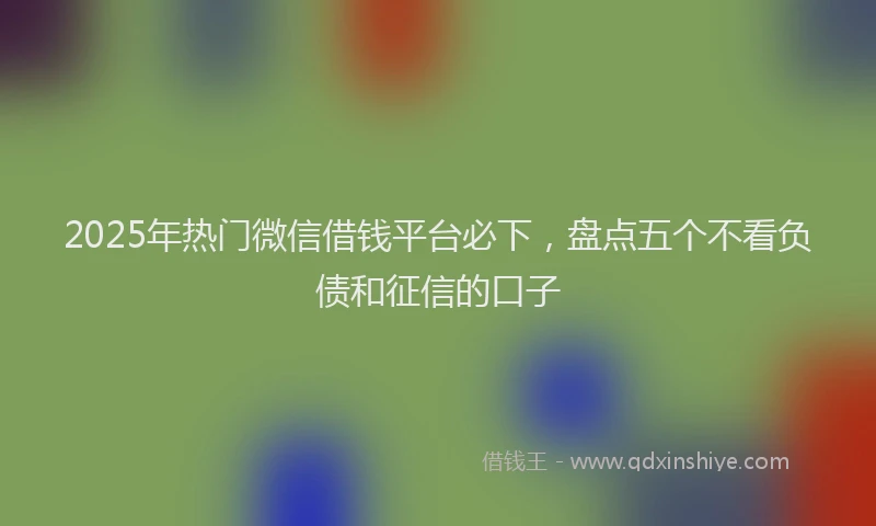 2025年热门微信借钱平台必下，盘点五个不看负债和征信的口子