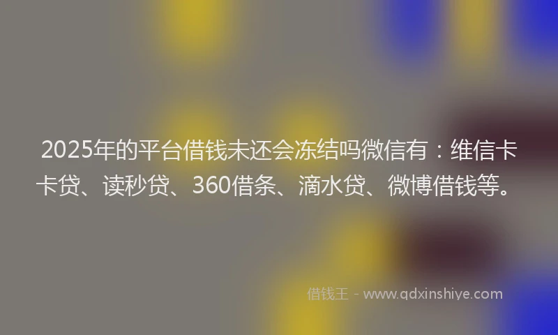 2025年的平台借钱未还会冻结吗微信有：维信卡卡贷、读秒贷、360借条、滴水贷、微博借钱等。