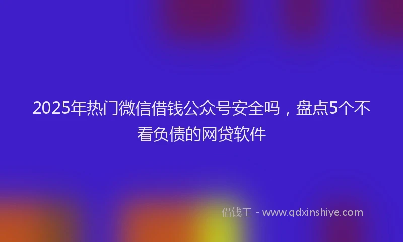 2025年热门微信借钱公众号安全吗，盘点5个不看负债的网贷软件