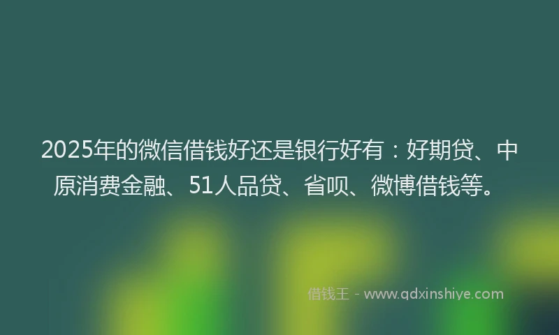 2025年的微信借钱好还是银行好有：好期贷、中原消费金融、51人品贷、省呗、微博借钱等。