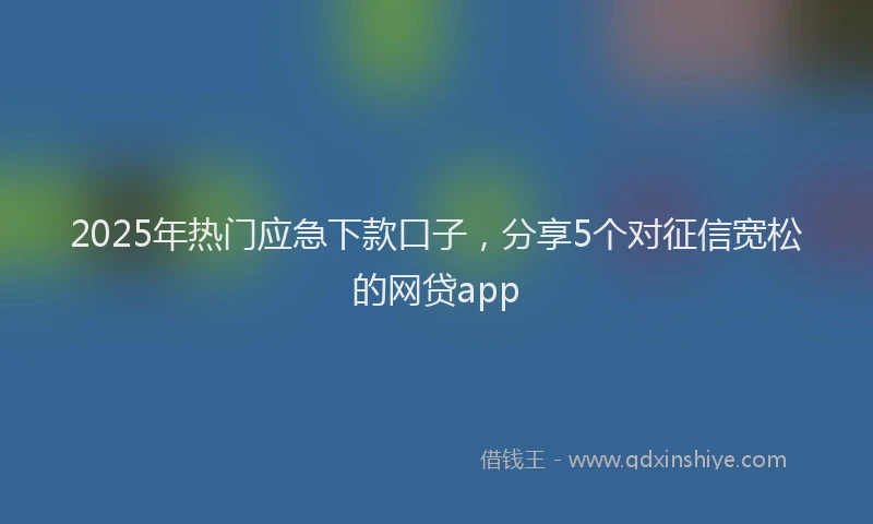 2025年热门应急下款口子，分享5个对征信宽松的网贷app