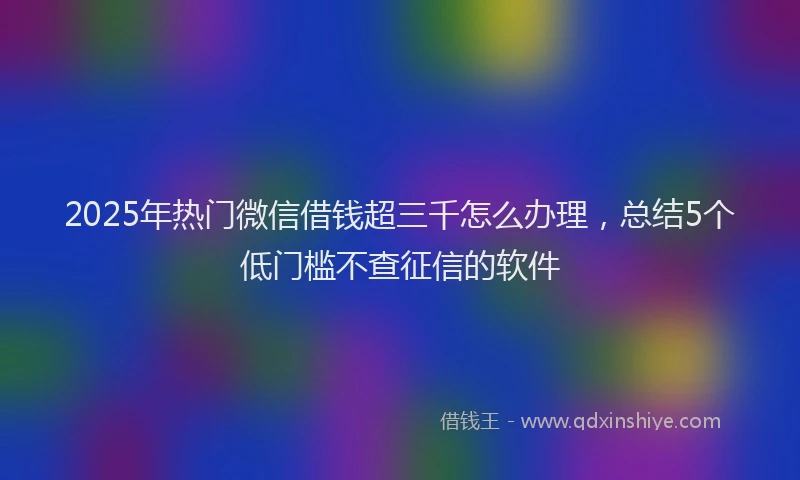 2025年热门微信借钱超三千怎么办理，总结5个低门槛不查征信的软件
