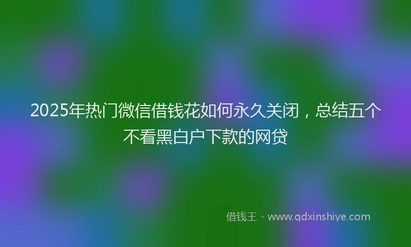 2025年热门微信借钱花如何永久关闭，总结五个不看黑白户下款的网贷
