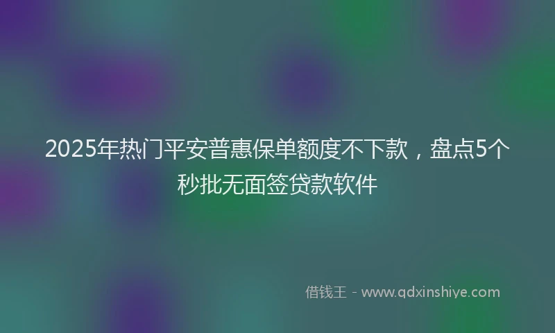 2025年热门平安普惠保单额度不下款，盘点5个秒批无面签贷款软件