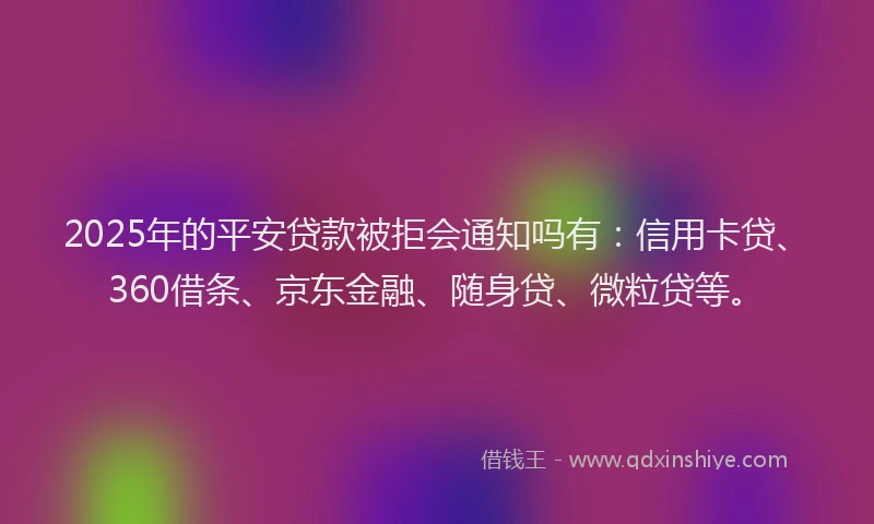 2025年的平安贷款被拒会通知吗有：信用卡贷、360借条、京东金融、随身贷、微粒贷等。