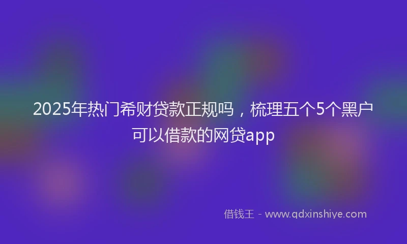 2025年热门希财贷款正规吗，梳理五个5个黑户可以借款的网贷app