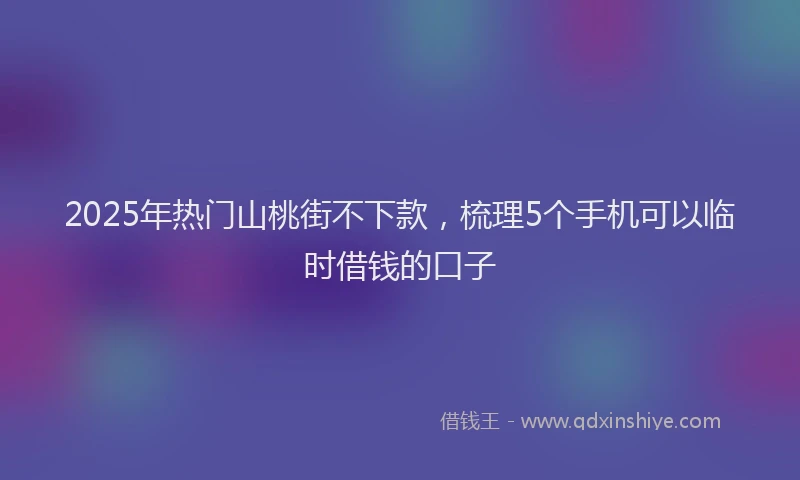 2025年热门山桃街不下款，梳理5个手机可以临时借钱的口子