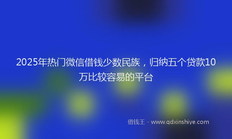 2025年热门微信借钱少数民族，归纳五个贷款10万比较容易的平台
