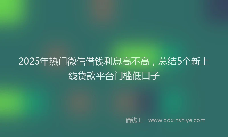 2025年热门微信借钱利息高不高，总结5个新上线贷款平台门槛低口子