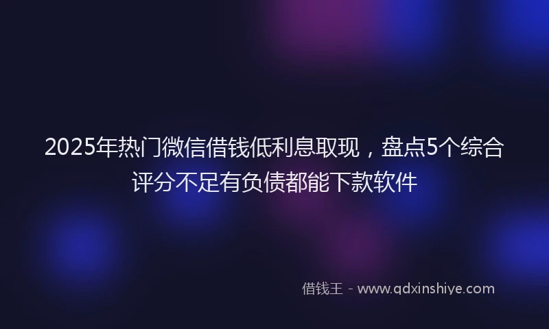 2025年热门微信借钱低利息取现，盘点5个综合评分不足有负债都能下款软件