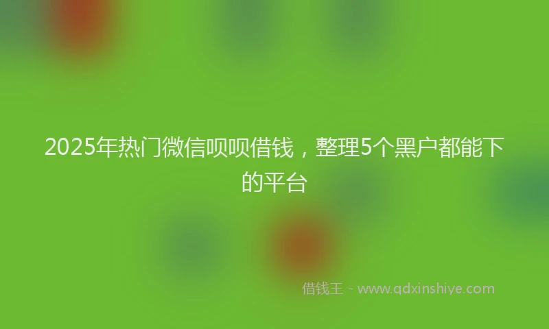 2025年热门微信呗呗借钱，整理5个黑户都能下的平台