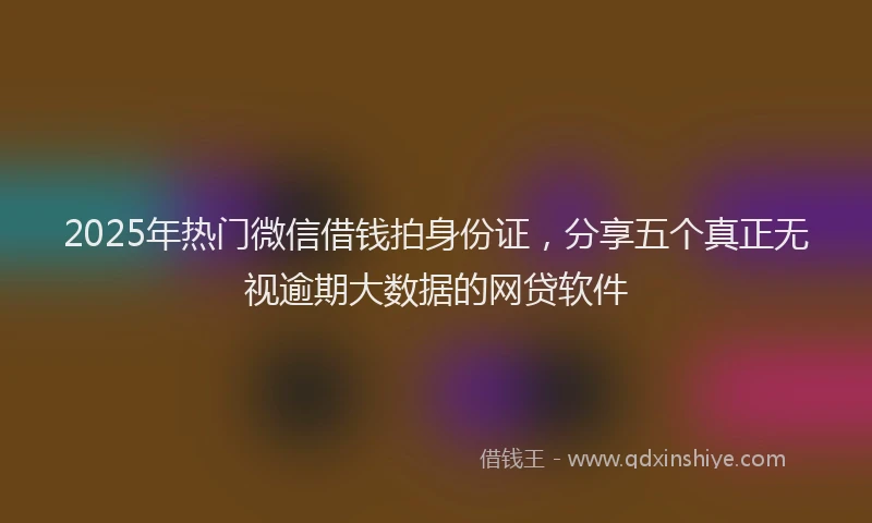 2025年热门微信借钱拍身份证，分享五个真正无视逾期大数据的网贷软件