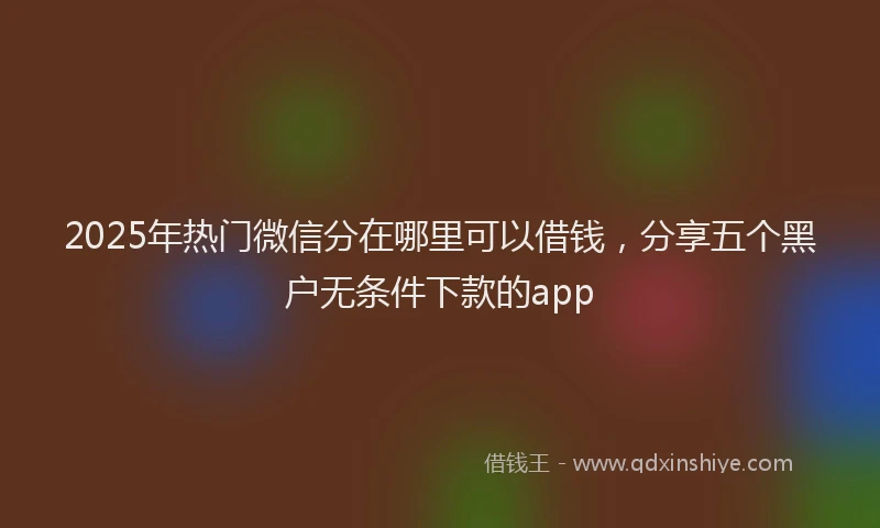 2025年热门微信分在哪里可以借钱，分享五个黑户无条件下款的app
