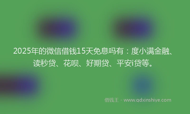 2025年的微信借钱15天免息吗有：度小满金融、读秒贷、花呗、好期贷、平安i贷等。