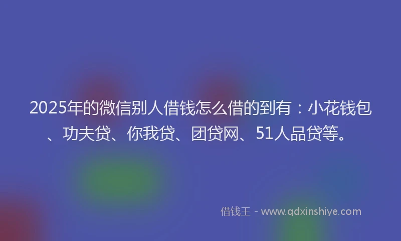 2025年的微信别人借钱怎么借的到有：小花钱包、功夫贷、你我贷、团贷网、51人品贷等。