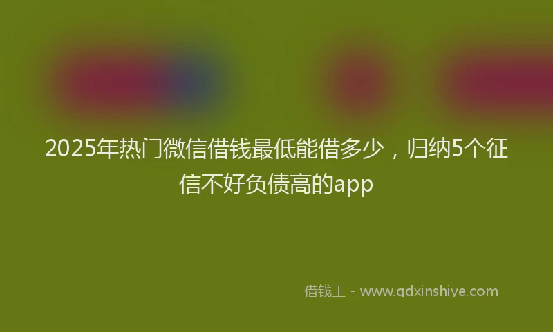 2025年热门微信借钱最低能借多少，归纳5个征信不好负债高的app