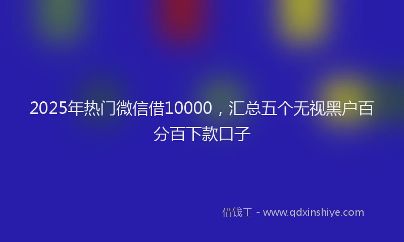 2025年热门微信借10000，汇总五个无视黑户百分百下款口子