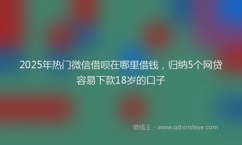 2025年热门微信借呗在哪里借钱，归纳5个网贷容易下款18岁的口子