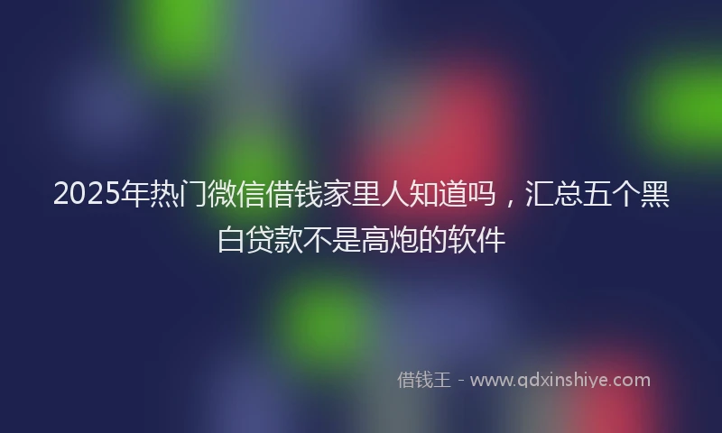 2025年热门微信借钱家里人知道吗，汇总五个黑白贷款不是高炮的软件