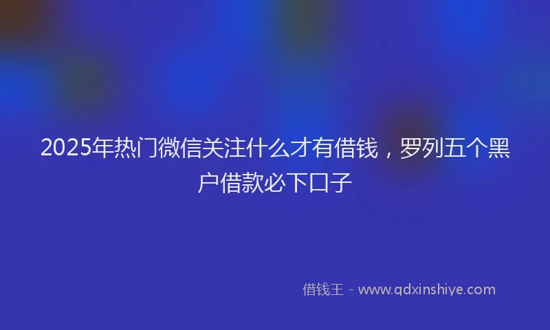 2025年热门微信关注什么才有借钱，罗列五个黑户借款必下口子