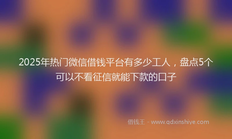 2025年热门微信借钱平台有多少工人，盘点5个可以不看征信就能下款的口子