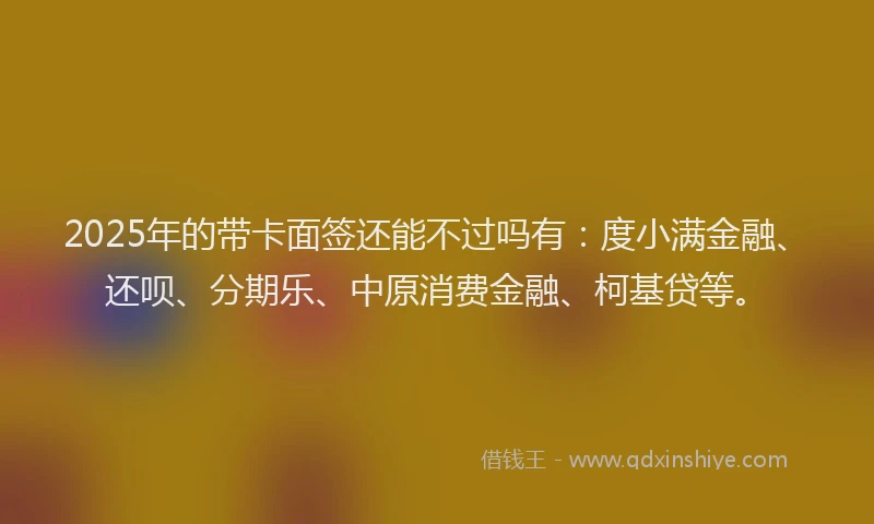 2025年的带卡面签还能不过吗有：度小满金融、还呗、分期乐、中原消费金融、柯基贷等。