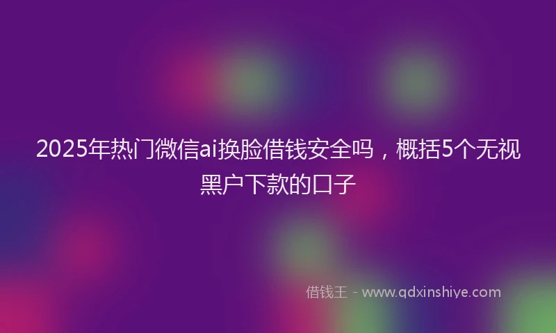 2025年热门微信ai换脸借钱安全吗，概括5个无视黑户下款的口子