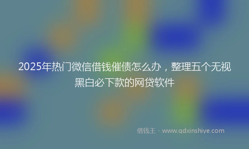 2025年热门微信借钱催债怎么办，整理五个无视黑白必下款的网贷软件