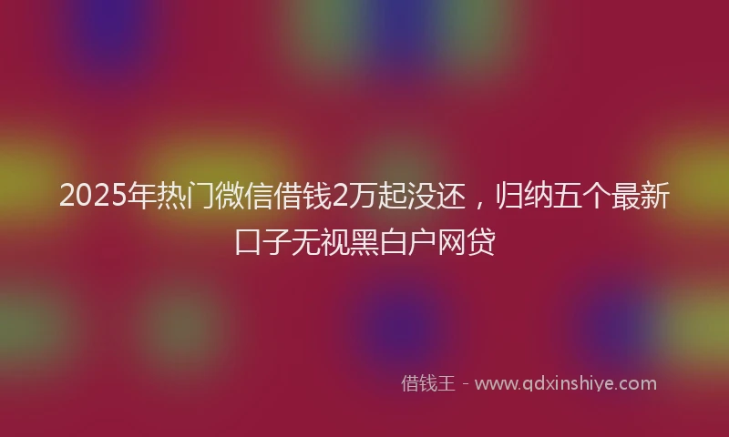 2025年热门微信借钱2万起没还，归纳五个最新口子无视黑白户网贷