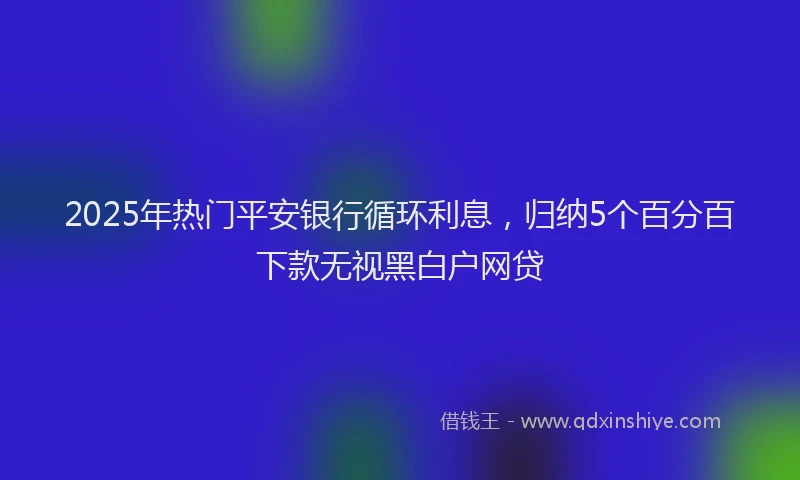 2025年热门平安银行循环利息，归纳5个百分百下款无视黑白户网贷