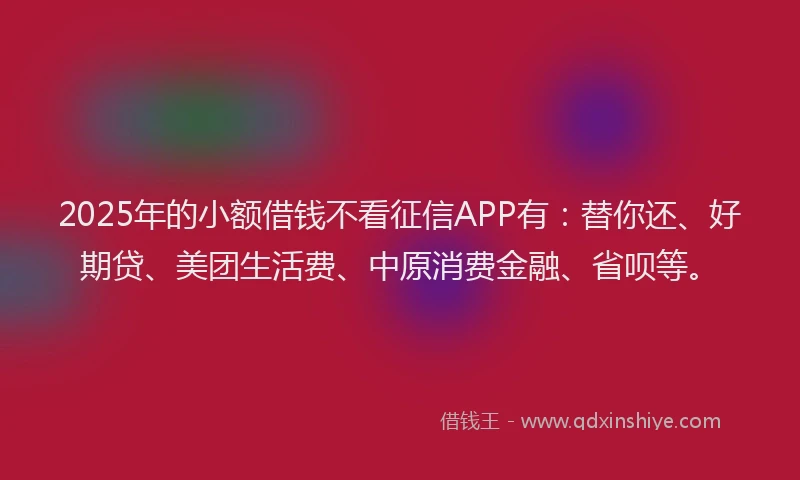 2025年的小额借钱不看征信APP有：替你还、好期贷、美团生活费、中原消费金融、省呗等。