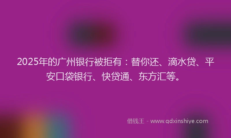 2025年的广州银行被拒有：替你还、滴水贷、平安口袋银行、快贷通、东方汇等。