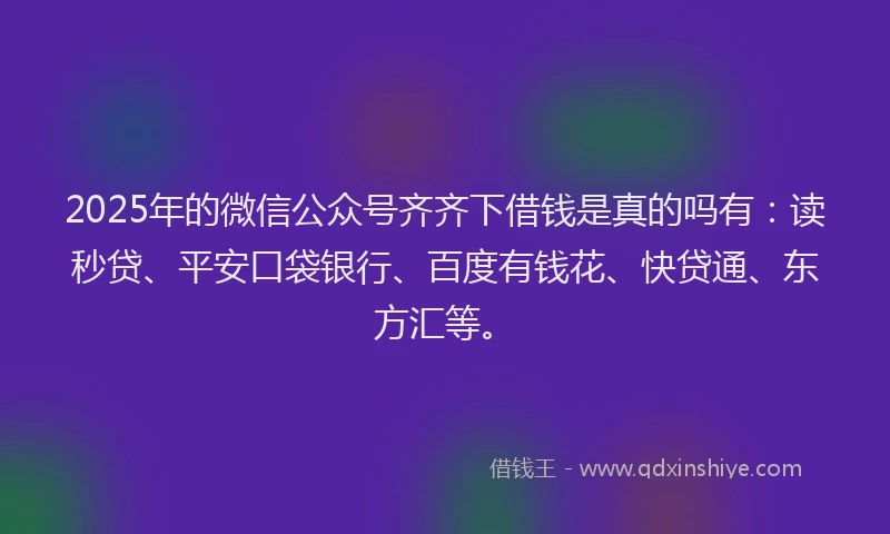 2025年的微信公众号齐齐下借钱是真的吗有：读秒贷、平安口袋银行、百度有钱花、快贷通、东方汇等。