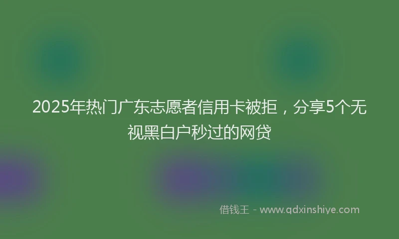 2025年热门广东志愿者信用卡被拒，分享5个无视黑白户秒过的网贷