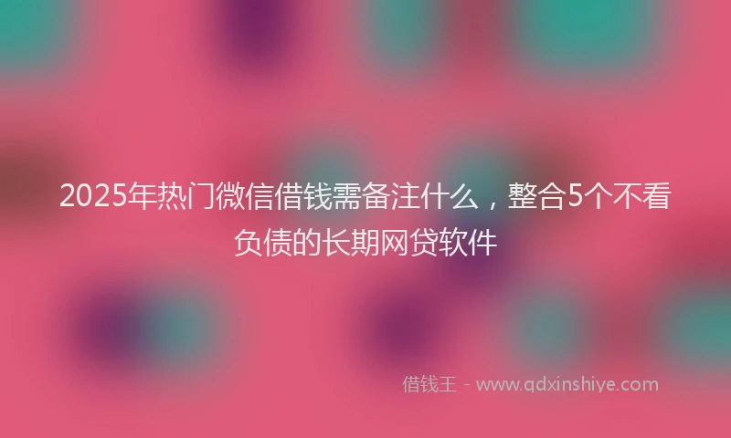2025年热门微信借钱需备注什么，整合5个不看负债的长期网贷软件