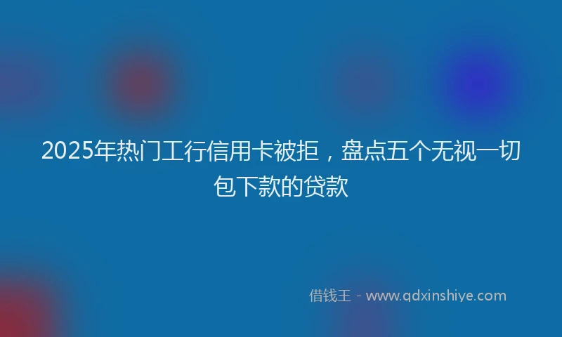 2025年热门工行信用卡被拒，盘点五个无视一切包下款的贷款