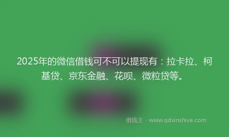 2025年的微信借钱可不可以提现有：拉卡拉、柯基贷、京东金融、花呗、微粒贷等。