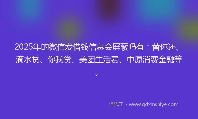 2025年的微信发借钱信息会屏蔽吗有：替你还、滴水贷、你我贷、美团生活费、中原消费金融等。