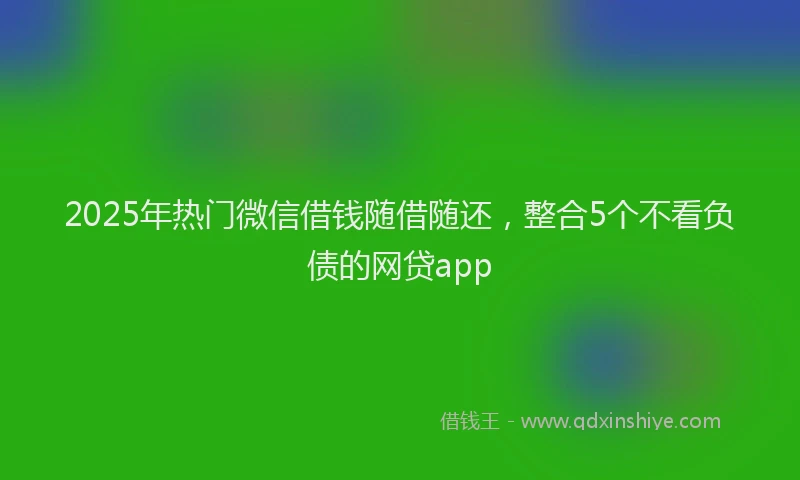2025年热门微信借钱随借随还，整合5个不看负债的网贷app