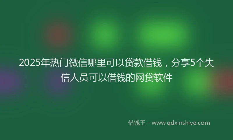 2025年热门微信哪里可以贷款借钱，分享5个失信人员可以借钱的网贷软件