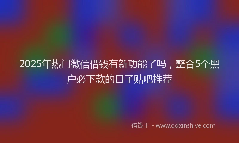 2025年热门微信借钱有新功能了吗，整合5个黑户必下款的口子贴吧推荐