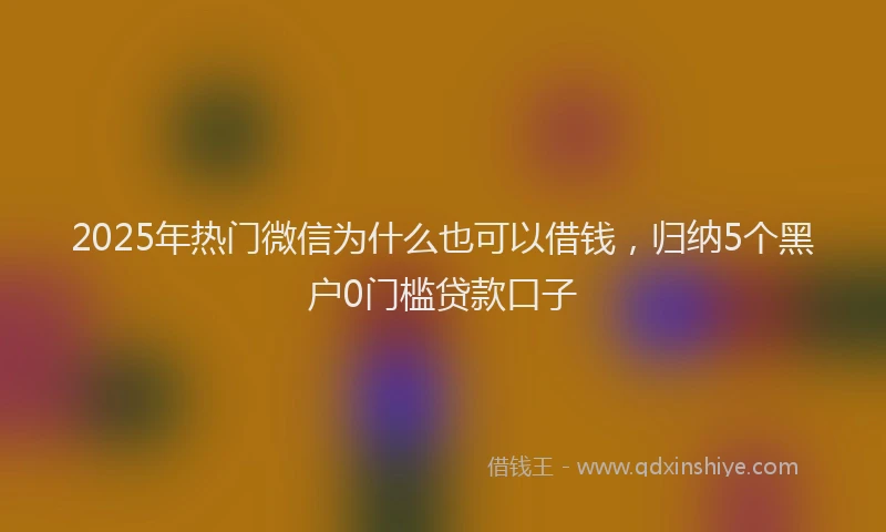 2025年热门微信为什么也可以借钱，归纳5个黑户0门槛贷款口子