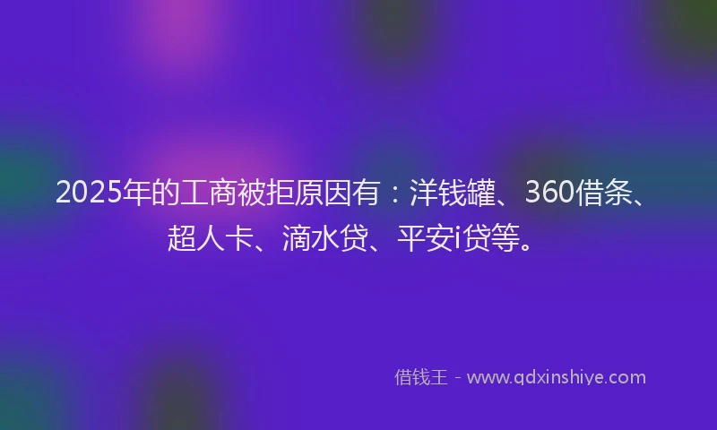 2025年的工商被拒原因有：洋钱罐、360借条、超人卡、滴水贷、平安i贷等。