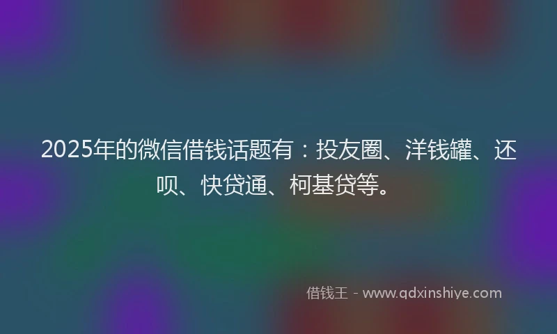 2025年的微信借钱话题有：投友圈、洋钱罐、还呗、快贷通、柯基贷等。