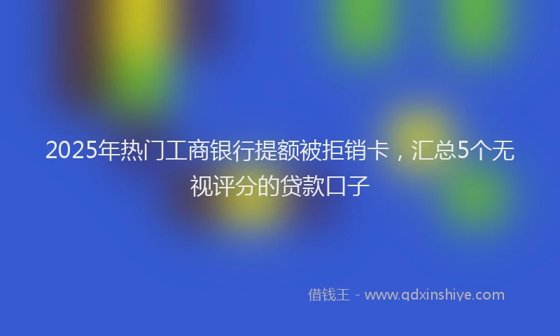 2025年热门工商银行提额被拒销卡，汇总5个无视评分的贷款口子