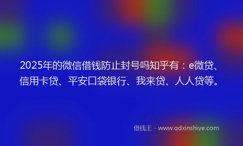 2025年的微信借钱防止封号吗知乎有：e微贷、信用卡贷、平安口袋银行、我来贷、人人贷等。